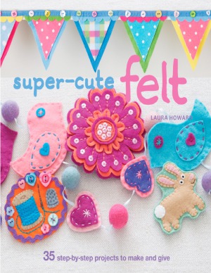 Super-Cute Felt: 35 Step-by-Step Projects to Make and Give