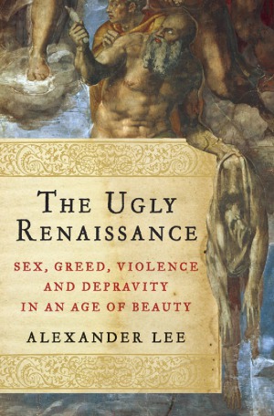 The Ugly Renaissance  Sex, Greed, Violence and Depravity in an Age of Beauty