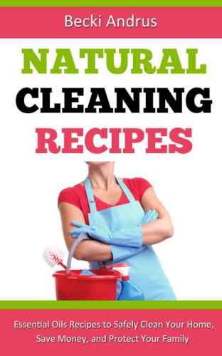 Natural Cleaning Recipes: Essential Oils Recipes to Safely Clean Your Home, Save Money, and Protect Your Family