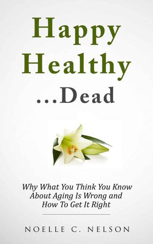 Happy Healthy. . .Dead: Why What You Think You Know About Aging Is Wrong and How To Get It RIght