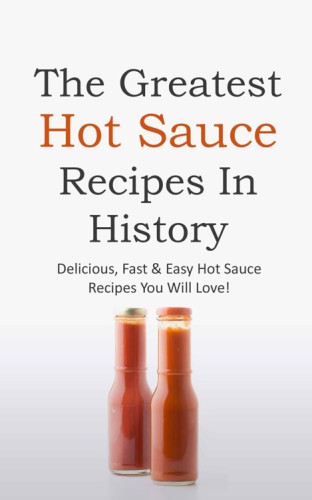 The Greatest Hot Sauce Recipes in History: Delicious, Fast & Easy Hot Sauce Recipes You Will Love!