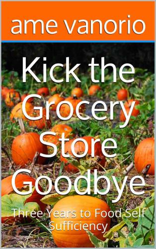 Kick the Grocery Store Goodbye: Three Years to Food Self Sufficiency