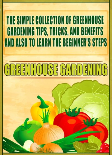 Greenhouse Gardening: The Simple Collection Of Greenhouse Gardening Tips,Tricks,And Benefits And Also To Learn The Beginner's Steps