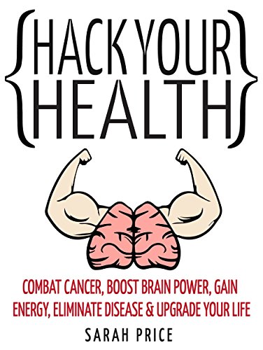 Hack Your Health: Combat Cancer, Boost Brain Power, Gain Energy, Eliminate Disease, Upgrade Your Life - BECOME SUPERHUMAN