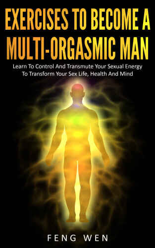 Multi-Orgasmic Man: Exercises To Become a Multi-Orgasmic Man: Learn To Control And Transmute Your Sexual Energy To Transform Your Sex Life, Health And Mind