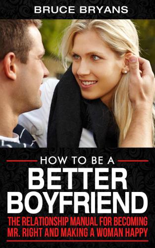 How To Be A Better Boyfriend: The Relationship Manual For Becoming Mr. Right And Making A Woman Happy