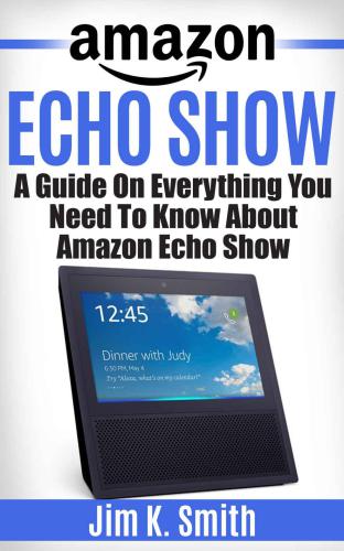 Echo Show: A Complete Guide on Everything You Need to Know About the Amazon Echo Show Learn to Use Your Echo Show Like a Pro (Alexa & Echo Show Setup and Tips)