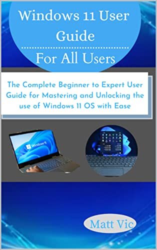 Windows 11 User Guide for All Users: The Complete Beginner to Expert User Guide for Mastering and Unlocking the use of Windows 11 OS with Ease