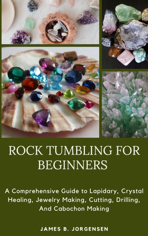 ROCK TUMBLING FOR BEGINNERS: A Comprehensive Guide to Lapidary, Crystal Healing, Jewelry Making, Cutting, Drilling, And Cabochon Making