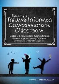 Building a Trauma-Informed, Compassionate Classroom : Strategies and Activities to Reduce Challenging Behavior, Improve Learning Outcomes, and Increase Student Engagement