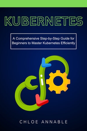 Kubernetes: A Comprehensive Step-by-Step Guide for Beginners to Master Kubernetes Efficiently