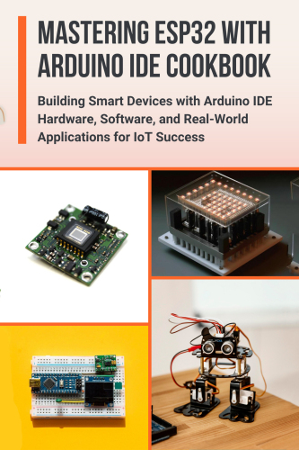 MASTERING ESP32 WITH ARDUINO IDE COOKBOOK: Building Smart Devices with Arduino IDE Hardware, Software, and Real-World Applications for IoT Success