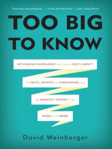 Too Big to Know: Rethinking Knowledge Now That the Facts Aren't the Facts, Experts Are Everywhere, and the Smartest Person in the Room Is the Room